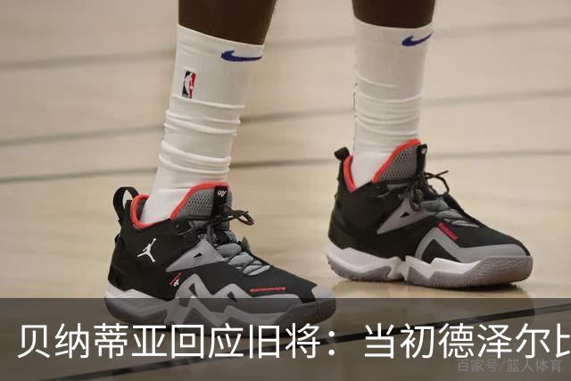 贝纳蒂亚回应旧将：当初德泽尔比施压要求续约你，但之后你松懈了